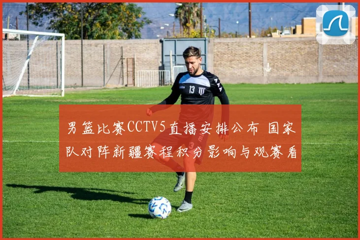 男篮比赛CCTV5直播安排公布 国家队对阵新疆赛程积分影响与观赛看点