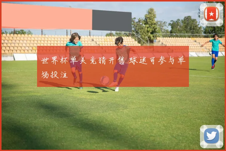世界杯单关竞猜开售 球迷可参与单场投注