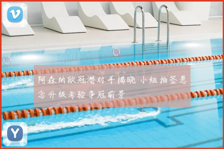 阿森纳欧冠潜对手揭晓 小组抽签悬念升级考验争冠前景