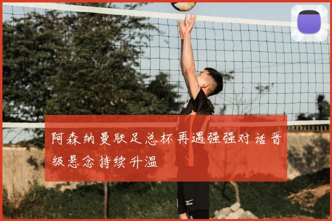 阿森纳曼联足总杯再遇强强对话晋级悬念持续升温