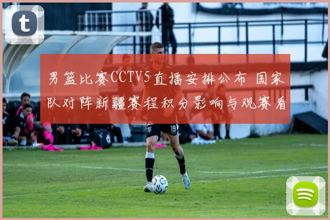 男篮比赛CCTV5直播安排公布 国家队对阵新疆赛程积分影响与观赛看点