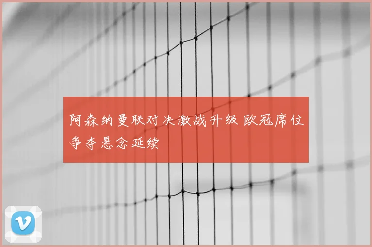 阿森纳曼联对决激战升级 欧冠席位争夺悬念延续