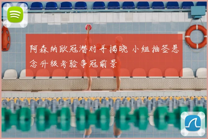 阿森纳欧冠潜对手揭晓 小组抽签悬念升级考验争冠前景