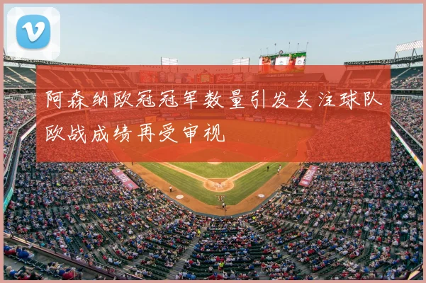 阿森纳欧冠冠军数量引发关注球队欧战成绩再受审视