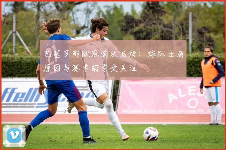 巴塞罗那欧冠淘汰后续：球队出局原因与赛季前景受关注