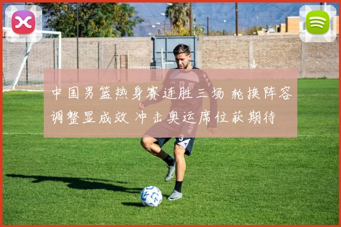 中国男篮热身赛连胜三场 轮换阵容调整显成效 冲击奥运席位获期待