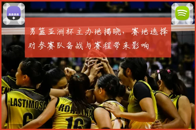 男篮亚洲杯主办地揭晓,赛地选择对参赛队备战与赛程带来影响