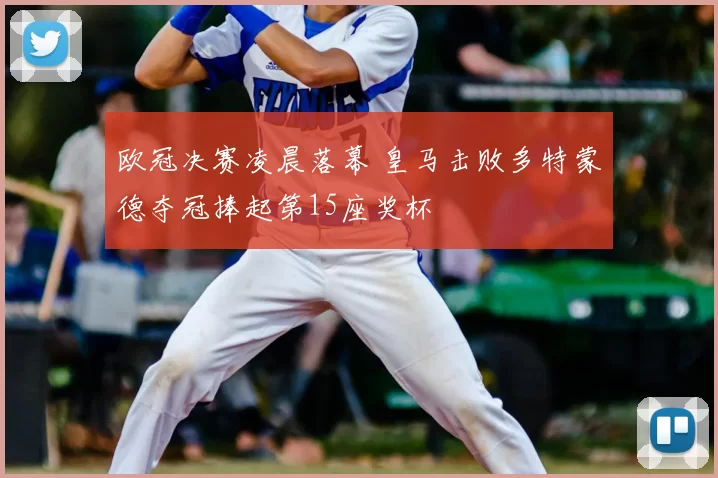 欧冠决赛凌晨落幕 皇马击败多特蒙德夺冠捧起第15座奖杯