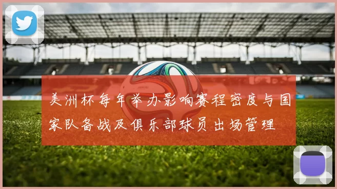 美洲杯每年举办影响赛程密度与国家队备战及俱乐部球员出场管理