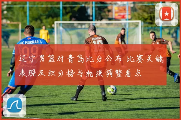 辽宁男篮对青岛比分公布 比赛关键表现及积分榜与轮换调整看点