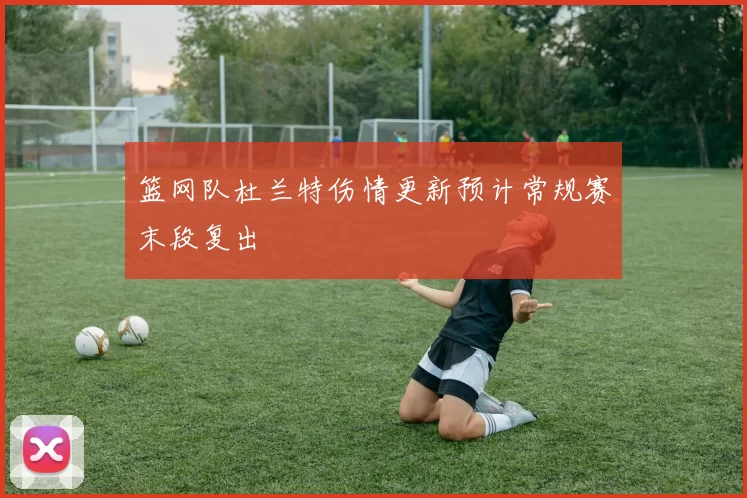 篮网队杜兰特伤情更新预计常规赛末段复出