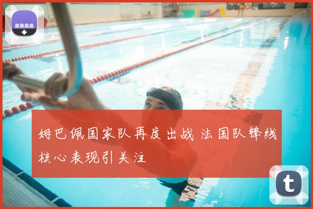 姆巴佩国家队再度出战 法国队锋线核心表现引关注