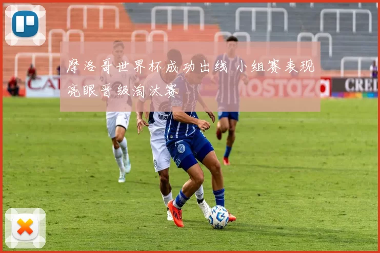 摩洛哥世界杯成功出线 小组赛表现亮眼晋级淘汰赛