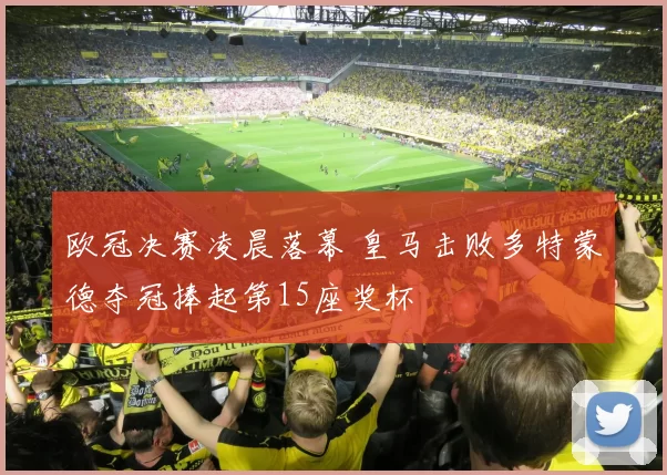 欧冠决赛凌晨落幕 皇马击败多特蒙德夺冠捧起第15座奖杯