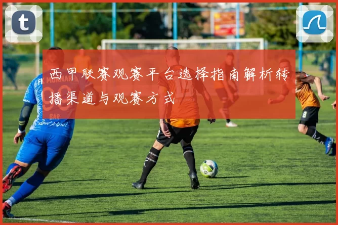 西甲联赛观赛平台选择指南解析转播渠道与观赛方式