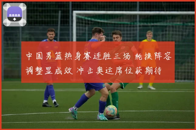 中国男篮热身赛连胜三场 轮换阵容调整显成效 冲击奥运席位获期待
