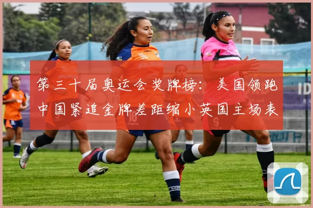 第三十届奥运会奖牌榜：美国领跑中国紧追金牌差距缩小英国主场表现成焦点