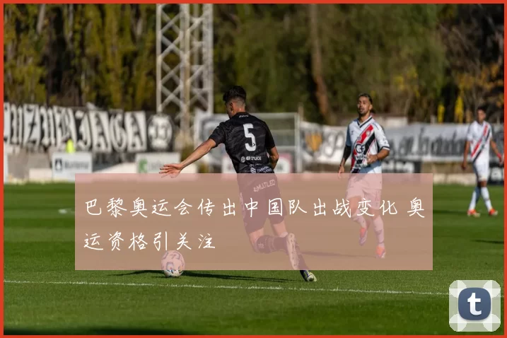 巴黎奥运会传出中国队出战变化 奥运资格引关注