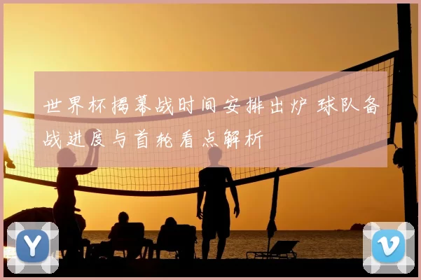 世界杯揭幕战时间安排出炉 球队备战进度与首轮看点解析