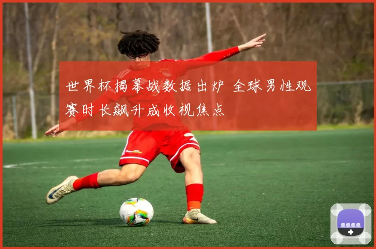 世界杯揭幕战数据出炉 全球男性观赛时长飙升成收视焦点
