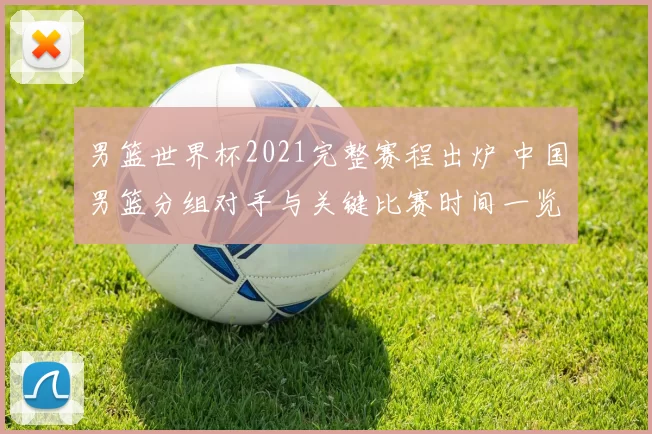 男篮世界杯2021完整赛程出炉 中国男篮分组对手与关键比赛时间一览