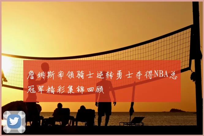 詹姆斯率领骑士逆转勇士夺得NBA总冠军精彩集锦回顾