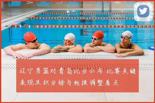 辽宁男篮对青岛比分公布 比赛关键表现及积分榜与轮换调整看点