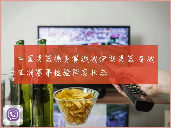 中国男篮热身赛迎战伊朗男篮 备战亚洲赛事检验阵容状态