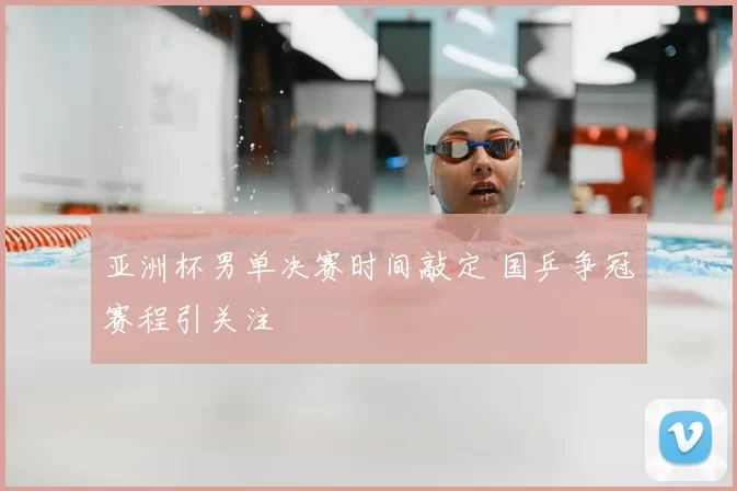 亚洲杯男单决赛时间敲定 国乒争冠赛程引关注