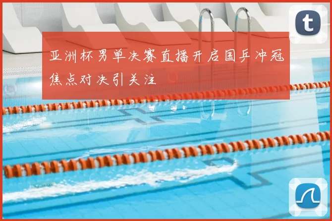 亚洲杯男单决赛直播开启国乒冲冠焦点对决引关注