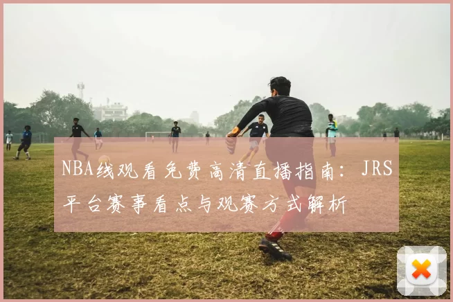 NBA线观看免费高清直播指南：JRS平台赛事看点与观赛方式解析