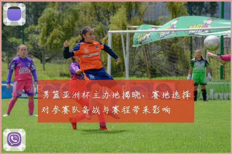 男篮亚洲杯主办地揭晓,赛地选择对参赛队备战与赛程带来影响