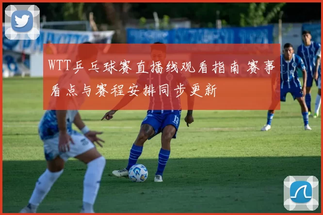 WTT乒乓球赛直播线观看指南 赛事看点与赛程安排同步更新