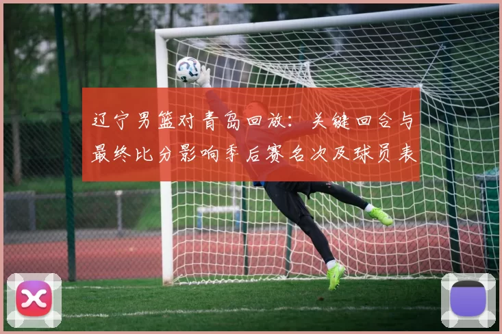 辽宁男篮对青岛回放:关键回合与最终比分影响季后赛名次及球员表现