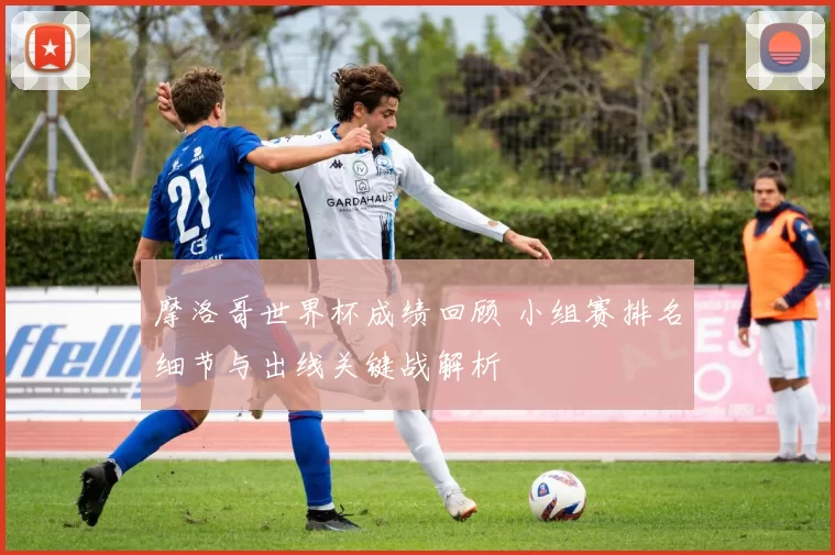 摩洛哥世界杯成绩回顾 小组赛排名细节与出线关键战解析