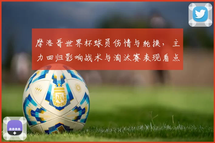 摩洛哥世界杯球员伤情与轮换,主力回归影响战术与淘汰赛表现看点