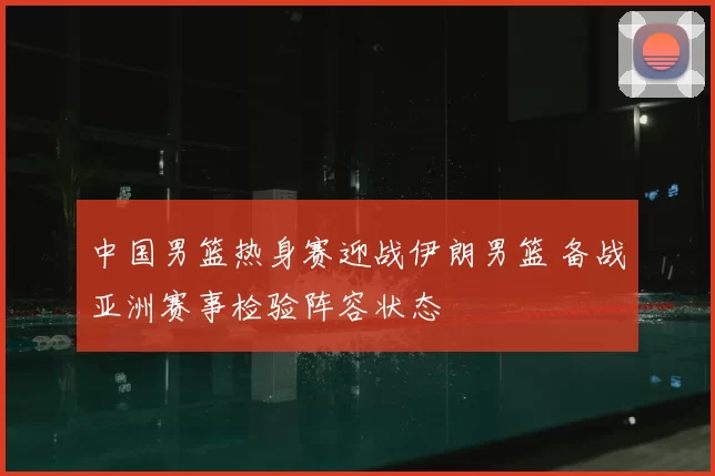 中国男篮热身赛迎战伊朗男篮 备战亚洲赛事检验阵容状态