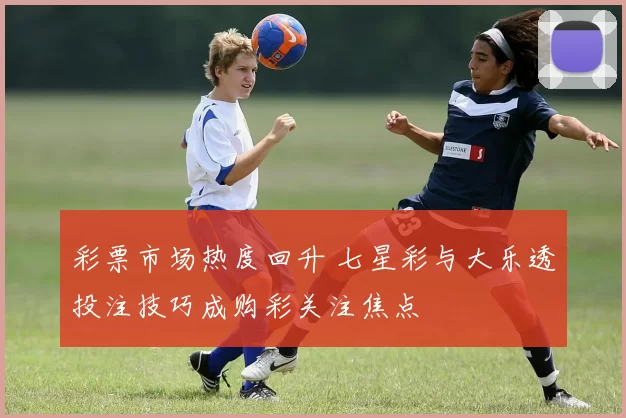 彩票市场热度回升 七星彩与大乐透投注技巧成购彩关注焦点