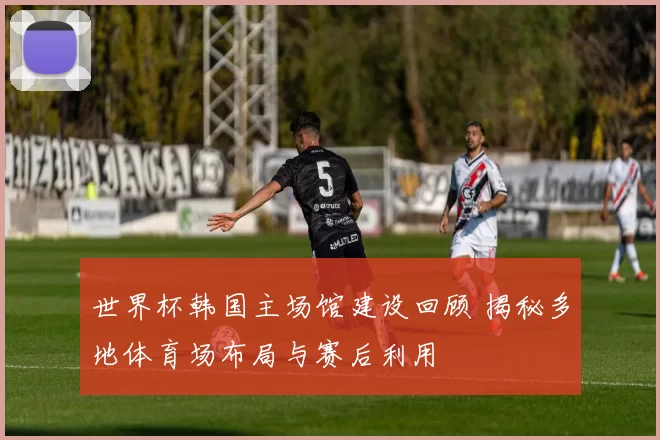 世界杯韩国主场馆建设回顾 揭秘多地体育场布局与赛后利用