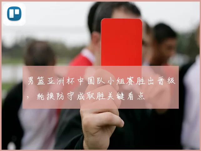 男篮亚洲杯中国队小组赛胜出晋级,轮换防守成取胜关键看点