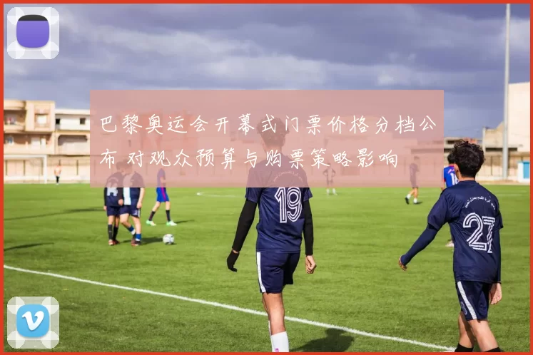 巴黎奥运会开幕式门票价格分档公布 对观众预算与购票策略影响