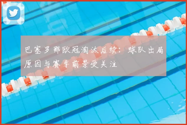 巴塞罗那欧冠淘汰后续：球队出局原因与赛季前景受关注