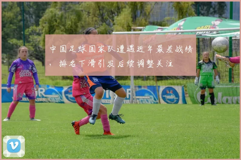 中国足球国家队遭遇近年最差战绩，排名下滑引发后续调整关注