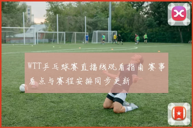 WTT乒乓球赛直播线观看指南 赛事看点与赛程安排同步更新
