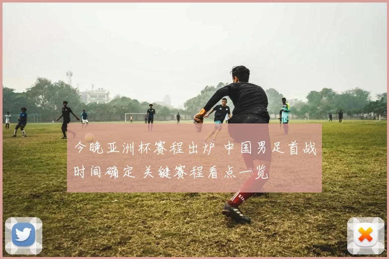今晚亚洲杯赛程出炉 中国男足首战时间确定 关键赛程看点一览