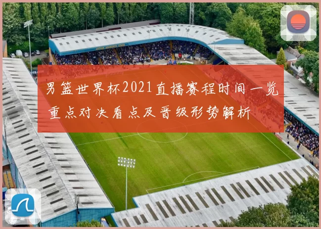 男篮世界杯2021直播赛程时间一览 重点对决看点及晋级形势解析