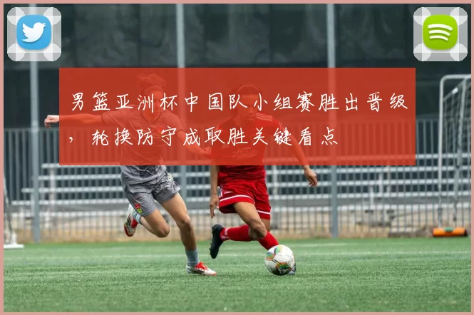 男篮亚洲杯中国队小组赛胜出晋级,轮换防守成取胜关键看点