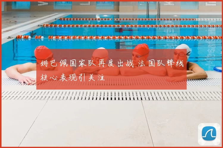 姆巴佩国家队再度出战 法国队锋线核心表现引关注