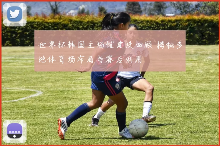 世界杯韩国主场馆建设回顾 揭秘多地体育场布局与赛后利用
