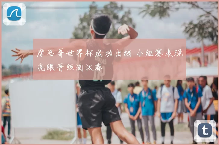 摩洛哥世界杯成功出线 小组赛表现亮眼晋级淘汰赛